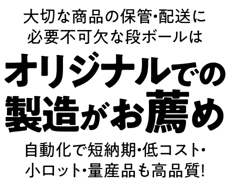 大切な商品の保管・配送に必要不可欠な段ボールは、オリジナルでの製造がお薦め。自動化で短納期・低コスト・小ロット・量産品も高品質！